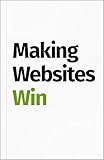 Making Websites Win: Apply the Customer-Centric Methodology That Has Doubled the Sales of Many Leading Websites by 