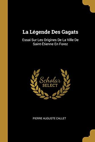 La Legende Des Gagats: Essai Sur Les Origines de la Ville de Saint-Etienne En Forez