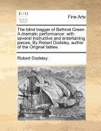 The Blind Beggar of Bethnal Green. a Dramatic Performance: With Several Instructive and Entertaining Pieces. by Robert Dodsley, Author of the Original Fables.