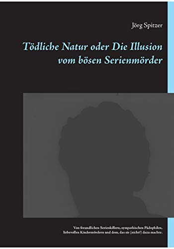 Tödliche Natur oder Die Illusion vom bösen Serienmörder: Von freundlichen Serienkillern, sympathischen Pädophilen, liebevollen Kindermördern und dem, das sie (nicht?) dazu machte.