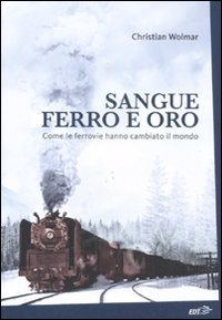 Sangue, ferro e oro. Come le ferrovie hanno cambiato il mondo Sangue, ferro e oro. Come le ferrovie hanno cambiato il mondo
