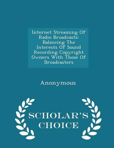 Internet Streaming of Radio Broadcasts: Balancing the Interests of Sound Recording Copyright Owners with Those of Broadcasters - Scholar's Choice Edition