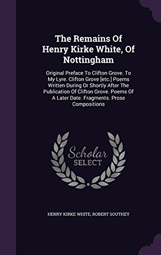 The Remains of Henry Kirke White, of Nottingham: Original Preface to Clifton Grove. to My Lyre. Clifton Grove [Etc.] Poems Written During or Shortly ... a Later Date. Fragments. Prose Compositions