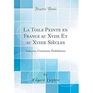 La Toile Peinte En France Au Xviie Et Au Xviiie Siècles: Industrie, Commerce, Prohibitions (Classic Reprint)