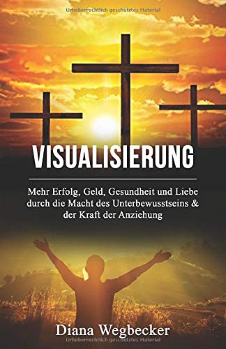 Visualisierung - Mehr Erfolg, Geld, Gesundheit und Liebe durch die Macht des Unterbewusstseins & der Kraft der Anziehung