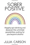 Sober Positive: Happily quit drinking and discover the unlimited possibilities waiting for you beyond alcohol
