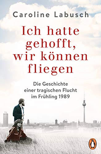 Ich hatte gehofft, wir können fliegen: Die Geschichte einer tragischen Flucht im Frühling 1989