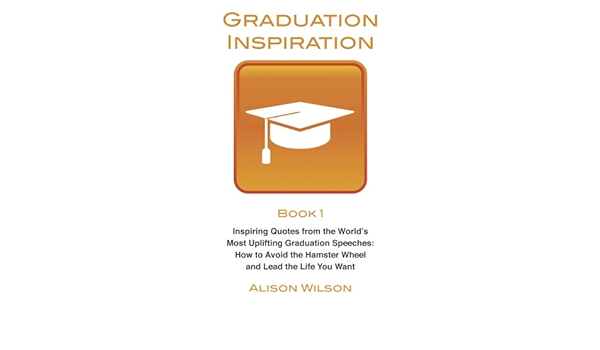 Graduation Inspiration 1 Inspiring Quotes From The World S Most Uplifting Graduation Speeches How To Escape The Hamster Wheel And Live The Life You Want Volume 1 Amazon Co Uk Wilson Alison Books