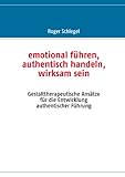 emotional führen, authentisch handeln, wirksam sein: Gestalttherapeutische Ansätze für die Entwicklung authentischer Führung by 