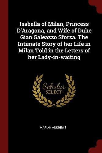 Isabella of Milan, Princess D'Aragona, and Wife of Duke Gian Galeazzo Sforza. the Intimate Story of Her Life in Milan Told in the Letters of Her Lady-In-Waiting