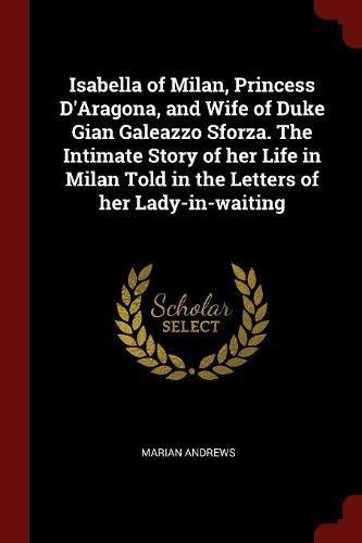 Isabella of Milan, Princess D'Aragona, and Wife of Duke Gian Galeazzo Sforza. the Intimate Story of Her Life in Milan Told in the Letters of Her Lady-In-Waiting