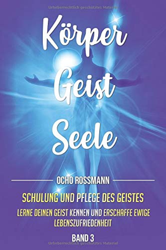 KÖRPER GEIST SEELE: Schulung und Pflege des Geistes. Lerne deinen Geist kennen und erschaffe ewige Lebenszufriedenheit. Band 3