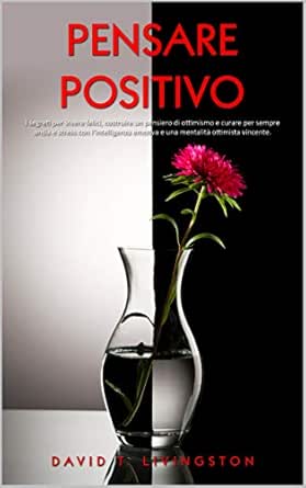 Pensare Positivo I Segreti Per Vivere Felici Costruire Un Pensiero Di Ottimismo E Curare Per Sempre Ansia E Stress Con L Intelligenza Emotiva E Una Mentalita Ottimista Vincente Italian Edition Ebook Livingston David