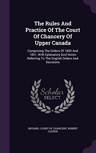 The Rules and Practice of the Court of Chancery of Upper Canada: Comprising the Orders of 1850 and 1851, with Eplanatory [Sic] Notes Referring to the English Orders and Decisions