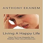 Living A Happy Life: How To Live Happily No Matter The Circumstances