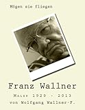 Mögen sie fliegen: Der Maler Franz Wallner 1929 - 2013 by Wolfgang Wallner-F.