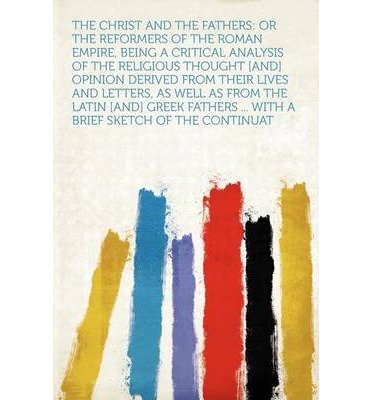 The Christ and the Fathers: Or the Reformers of the Roman Empire, Being a Critical Analysis of the Religious Thought [And] Opinion Derived from Their Lives and Letters, as Well as from the Latin [And] Greek Fathers ... with a Brief Sketch of the Continuat (Paperback) - Common
