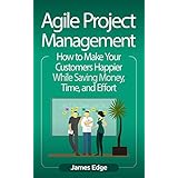 Agile Project Management: How to Make Your Customers Happier While Saving Money, Time, and Effort