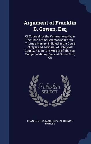 Argument of Franklin B. Gowen, Esq: Of Counsel for the Commonwealth, in the Case of the Commonwealth vs. Thomas Munley, Indicted in the Court of Oyer ... Sanger, a Mining Boss, at Raven Run, on