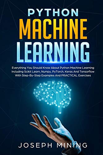 Python Machine Learning: Everything You Should Know About Python Machine Learning Including Scikit Learn, Numpy, PyTorch, Keras And Tensorflow With ... And PRACTICAL Exercises (Programming)
