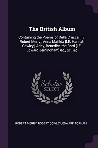 The British Album: Containing the Poems of Della Crusca [I.E. Robert Merry], Anna Matilda [I.E. Hannah Cowley], Arley, Benedict, the Bard [I.E. Edward Jerningham] &c., &c., &c