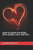 How To Make Him BURN With Desire Only For You (For Women Only, Band 2) by 
