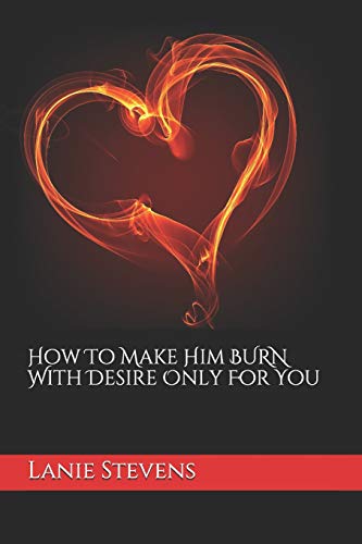 How To Make Him BURN With Desire Only For You (For Women Only, Band 2)