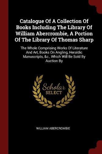Catalogue of a Collection of Books Including the Library of William Abercrombie, a Portion of the Library of Thomas Sharp: The Whole Comprising Works ... &C., Which Will Be Sold by Auction by