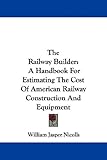 Image de The Railway Builder: A Handbook for Estimating the Cost of American Railway Construction and Equipment