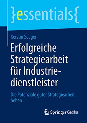 Erfolgreiche Strategiearbeit für Industriedienstleister: Die Potenziale guter Strategiearbeit heben (essentials)