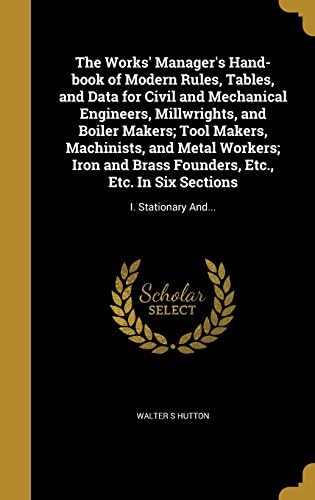 The Works' Manager's Hand-Book of Modern Rules, Tables, and Data for Civil and Mechanical Engineers, Millwrights, and Boiler Makers; Tool Makers, ... Etc. in Six Sections: I. Stationary And...
