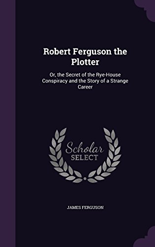 Robert Ferguson the Plotter: Or, the Secret of the Rye-House Conspiracy and the Story of a Strange Career