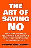 The Art Of Saying NO: How To Stand Your Ground, Reclaim Your Time And Energy, And Refuse To Be Taken For Granted (Without Feeling Guilty!) by 