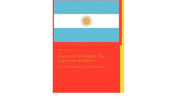 Argentinische Rezepte Das Argentinien Kochbuch Die Besten Kochzepte Der Kuche Argentiniens Amazon De Roque Semanio Bucher