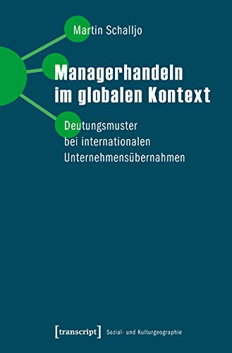 Managerhandeln im globalen Kontext: Deutungsmuster bei internationalen Unternehmensübernahmen (Sozial- und Kulturgeographie, Bd. 25)