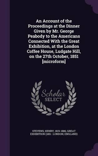 An Account of the Proceedings at the Dinner Given by Mr. George Peabody to the Americans Connected With the Great Exhibition, at the London Coffee ... Hill, on the 27th October, 1851 [microform]