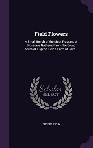 Field Flowers: A Small Bunch of the Most Fragrant of Blossoms Gathered From the Broad Acres of Eugene Field's Farm of Love ..