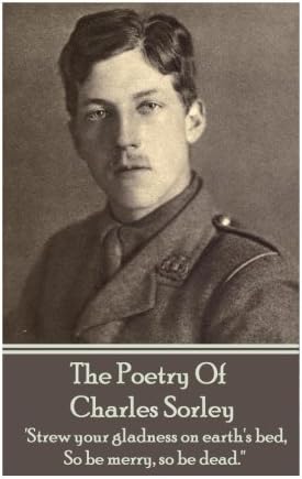 The Poetry Of Charles Sorley: 'Strew your gladness on earth's bed, So be merry, so be dead.''