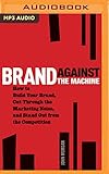 Brand Against the Machine: How to Build Your Brand, Cut Through the Marketing Noise, and Stand Out from the Competition by 