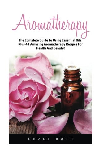 Aromatherapy: The Complete Guide To Using Essential Oils, Plus 44 Amazing Aromatherapy Recipes For Health And Beauty!