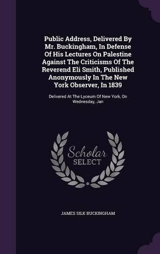 Public Address, Delivered By Mr. Buckingham, In Defense Of His Lectures On Palestine Against The Criticisms Of The Reverend Eli Smith, Published ... At The Lyceum Of New York, On Wednesday, Jan