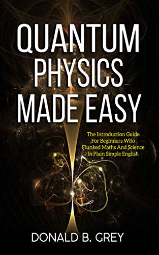 Quantum Physics Made Easy: The Introduction Guide For Beginners Who Flunked Maths And Science In Pla