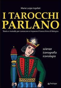 I tarocchi parlano. Storia e metodo per conoscere e imparare il Tarocchino di Bologna. Scienza, iconografia, iconologia I tarocchi parlano. Storia e metodo per conoscere e imparare il Tarocchino di Bologna. Scienza, iconografia, iconologia