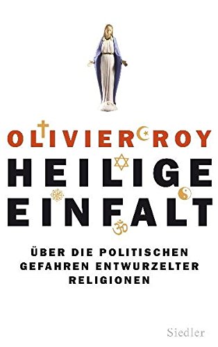 Heilige Einfalt: Über die politischen Gefahren entwurzelter Religionen Heilige Einfalt: Über die politischen Gefahren entwurzelter Religionen