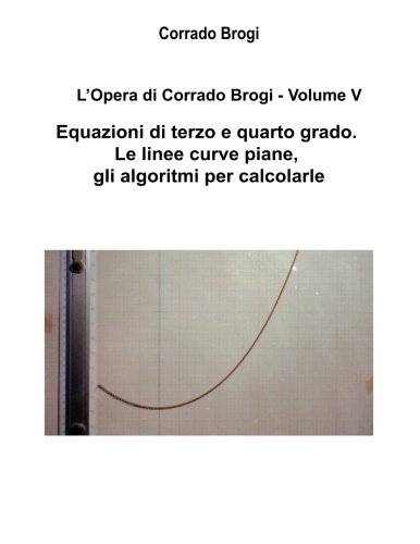 L'Opera di Corrado Brogi - Volume V: Equazioni di terzo e quarto grado. Le linee curve piane, gli algoritmi per calcolarle: Volume 5 L'Opera di Corrado Brogi - Volume V: Equazioni di terzo e quarto grado. Le linee curve piane, gli algoritmi per calcolarle: Volume 5