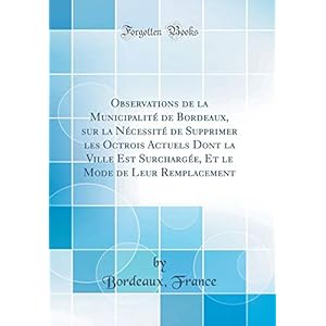 Observations de la Municipalité de Bordeaux, Sur La Nécessité de Supprimer Les Octrois Actuels Dont La Ville Est Surchargée, Et Le Mode de Leur Remplacement (Classic Reprint)