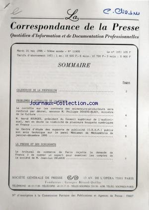 CORRESPONDANCE DE LA PRESSE (LA) [No 11905] du 21/05/1996 - SOMMAIRE ÔÇô CALENDRIER DE LA PROFESSION ÔÇô PROBLEMES DÔÇÖACTUALITE DE LA PRESSE ÔÇô LE CONTROLE SUR LES CONTRATS DES ANIMATEURS-PRODUCTEURS SERA RENFORCE PAR DECRET ANNONCE M PHILIPPE DOUSTE-BLAZY MINISTRE DE LA CULTURE ÔÇô M HERVE BOURGES PRESIDENT DU CONSEIL SUPERIEUR DE LÔÇÖAUDIOVISUEL MET EN DOUTE LA VIABILITE DE PLUSIEURS BOUQUETS NUMERIQUES EN FRANCE ÔÇô LE CENTRE DÔÇÖETUDE DES SUPPORTS DE PUBLICITE CESP PUBLIE SON AVIS TECHNIQ