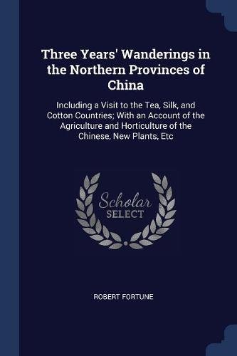 Three Years' Wanderings in the Northern Provinces of China: Including a Visit to the Tea, Silk, and Cotton Countries; With an Account of the ... Horticulture of the Chinese, New Plants, Etc