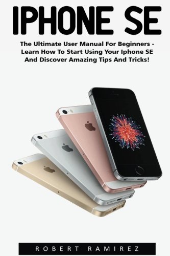 iPhone SE: The Ultimate User Manual For Beginners - Learn How To Start Using Your iPhone SE And Discover Amazing Tips And Tricks! (Apple, IOS, iPhone SE)