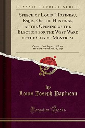 Speech of Louis J. Papineau, Esqr., on the Hustings, at the Opening of the Election for the West Ward of the City of Montreal: On the 11th of August, ... Reply to Peter McGill, Esqr (Classic Reprint)